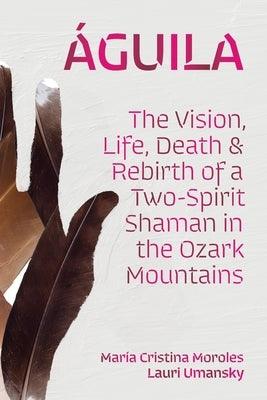 Águila: The Vision, Life, Death, and Rebirth of a Two-Spirit Shaman in the Ozark Mountains by Moroles, Mar&#237;a Cristina