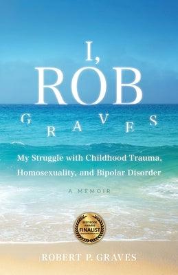 I, Rob Graves: My Struggle with Childhood Trauma, Homosexuality, and Bipolar Disorder: A Memoir by Graves, Robert P.