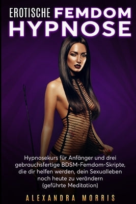 Erotische Femdom Hypnose: Hypnosekurs für Anfänger und drei gebrauchsfertige BDSM-Femdom-Skripte, die dir helfen werden, dein Sexualleben noch h by Morris, Alexandra
