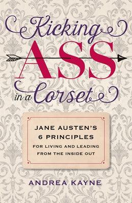 Kicking Ass in a Corset: Jane Austen's 6 Principles for Living and Leading from the Inside Out by Kayne, Andrea