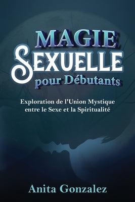 Magie Sexuelle pour Débutants: Exploration de l'Union Mystique entre le Sexe et la Spiritualité by Gonzalez, Anita