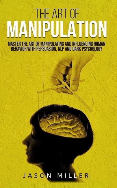 The Art of Manipulation: Master the Art of Manipulating and Influencing Human Behavior with Persuasion, NLP, and Dark Psychology by Miller, Jason