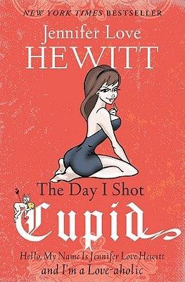 The Day I Shot Cupid: Hello, My Name Is Jennifer Love Hewitt and I'm a Love-aholic by Hewitt, Jennifer Love