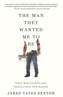 The Man They Wanted Me to Be: Toxic Masculinity and a Crisis of Our Own Making by Sexton, Jared Yates