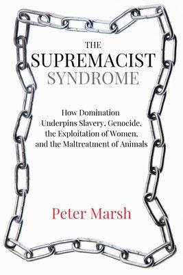 The Supremacist Syndrome: How Domination Underpins Slavery, Genocide, the Exploitation of Women, and the Maltreatment of Animals by Marsh, Peter