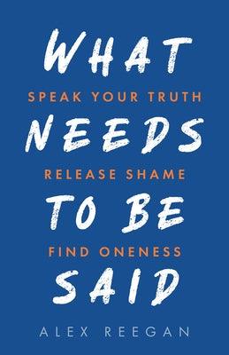 What Needs to Be Said: Speak Your Truth, Release Shame, Find Oneness by Reegan, Alex