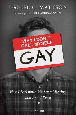 Why I Don't Call Myself Gay: How I Reclaimed My Sexual Reality and Found Peace by Mattson, Daniel