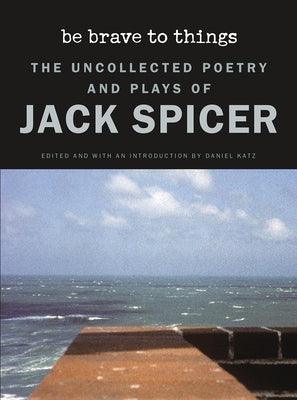 Be Brave to Things: The Uncollected Poetry and Plays of Jack Spicer by Spicer, Jack