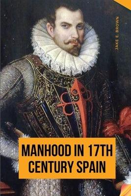 Manhood in 17th Century Spain by Jake, E. Brown