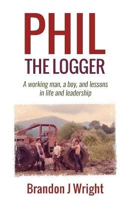 Phil the Logger: A working man, a boy, and lessons in life and leadership by Wright, Brandon J.